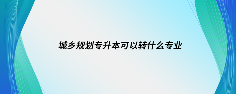 城鄉(xiāng)規(guī)劃專升本可以轉什么專業(yè)
