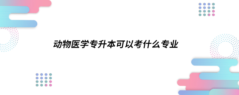 動(dòng)物醫(yī)學(xué)專(zhuān)升本可以考什么專(zhuān)業(yè)