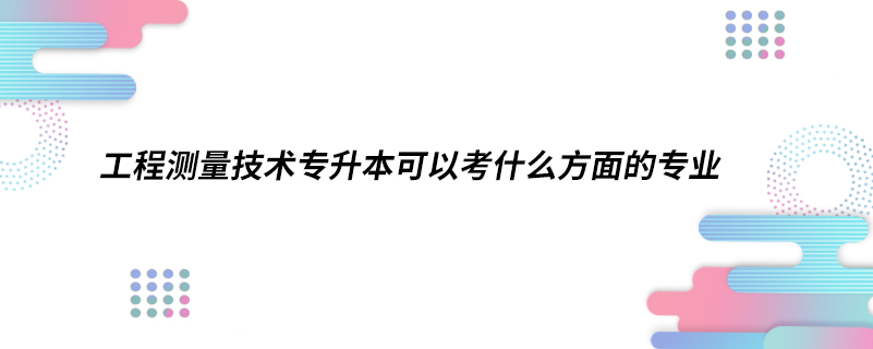 工程測量技術專升本可以考什么方面的專業(yè)