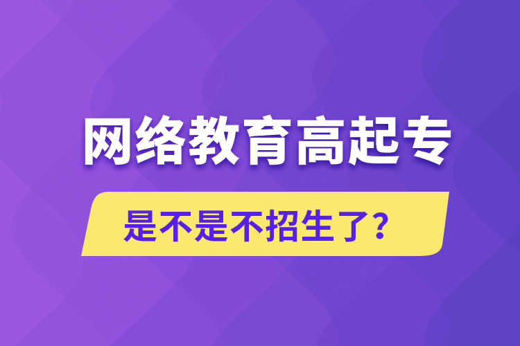 網(wǎng)絡(luò)教育高起專是不是不招生了？