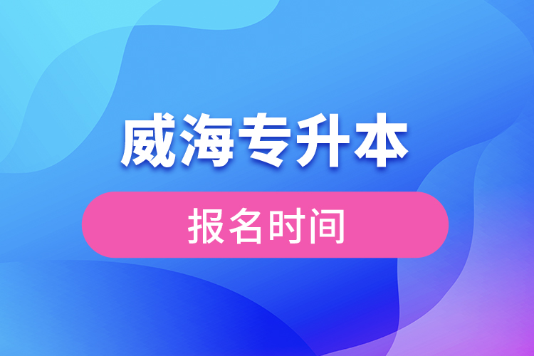 威海專升本報(bào)名時間？