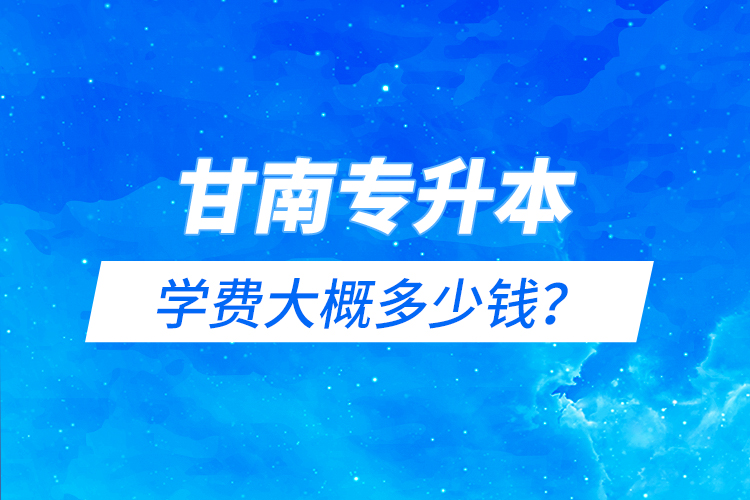 甘南專(zhuān)升本學(xué)費(fèi)大概多少錢(qián)？