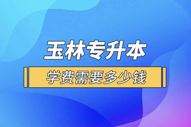 玉林專升本學費需要多少錢？