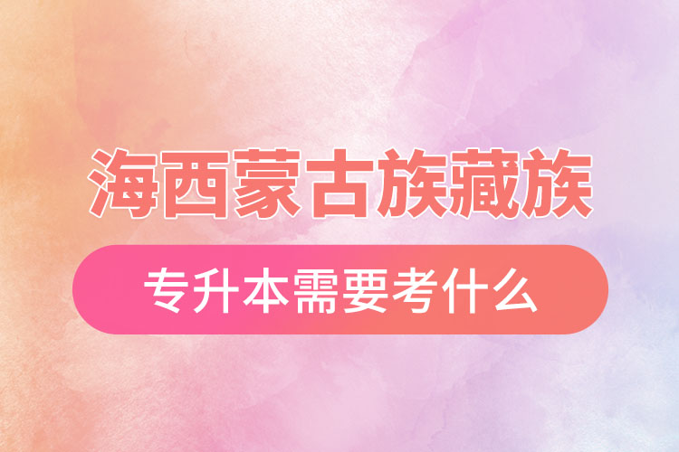 海西蒙古族藏族自治州專升本需要考什么？