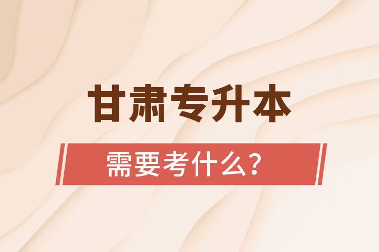 甘肅專(zhuān)升本需要考什么？