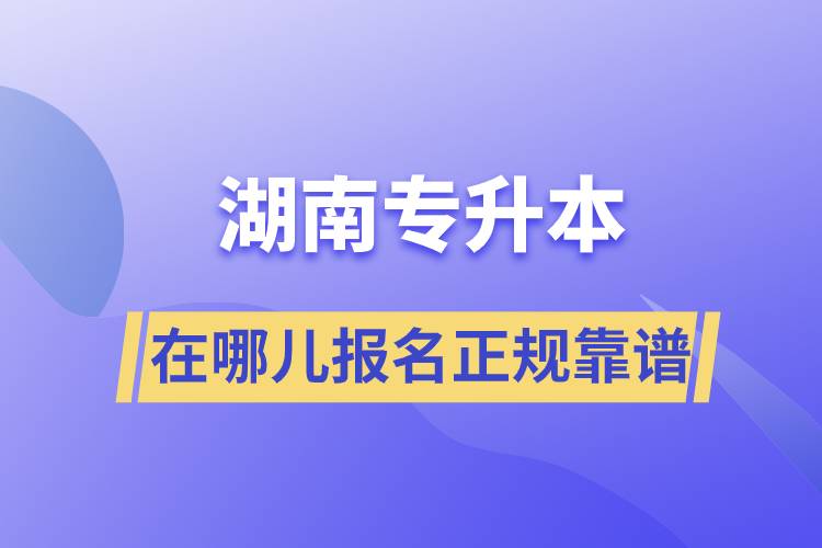 湖南專升本在哪兒報(bào)名正規(guī)靠譜