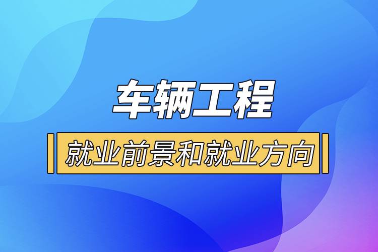  車(chē)輛工程就業(yè)前景和就業(yè)方向