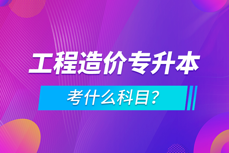 工程造價專升本考什么科目？