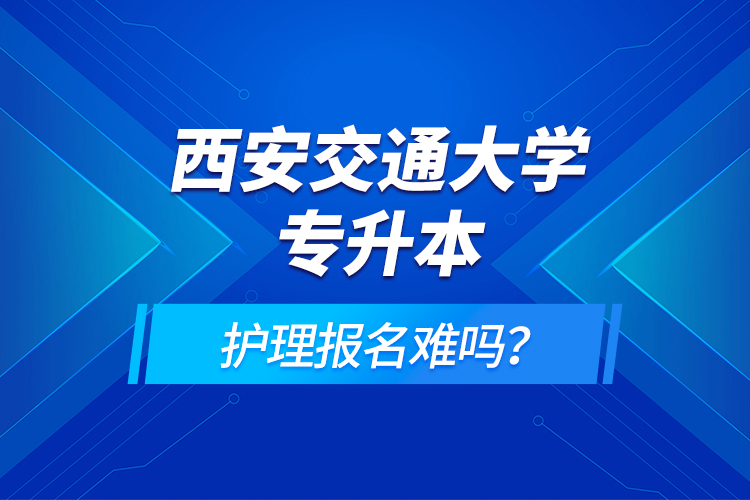 西安交通大學(xué)專升本護(hù)理報名難嗎？