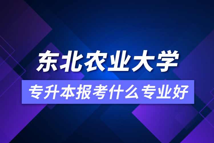 東北農(nóng)業(yè)大學(xué)專升本報(bào)考什么專業(yè)好？