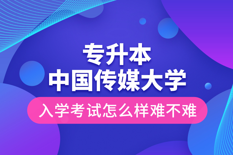 專升本中國傳媒大學入學考試怎么樣難不難？