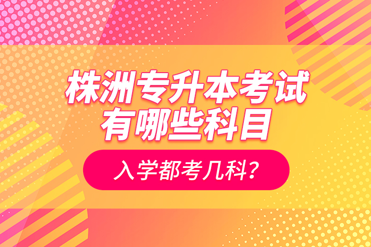 株洲專升本考試有哪些科目？入學都考幾科？