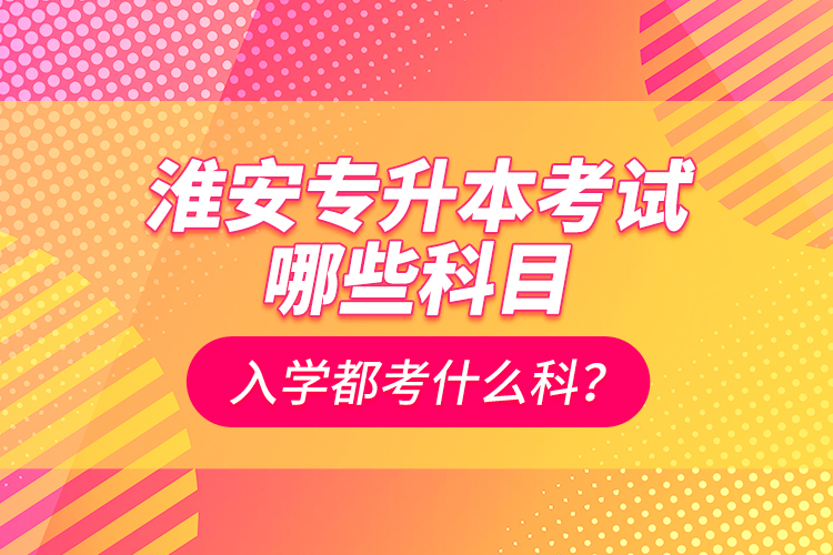 淮安專升本考試哪些科目？入學(xué)都考什么科？