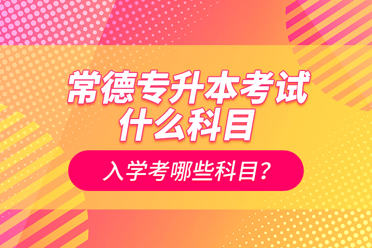 常德專升本考試什么科目？入學考哪些科目？