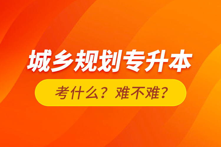 城鄉(xiāng)規(guī)劃專升本考什么？難不難？