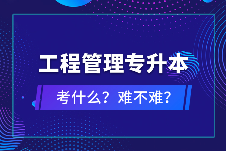 ?工程管理專升本考什么？難不難？