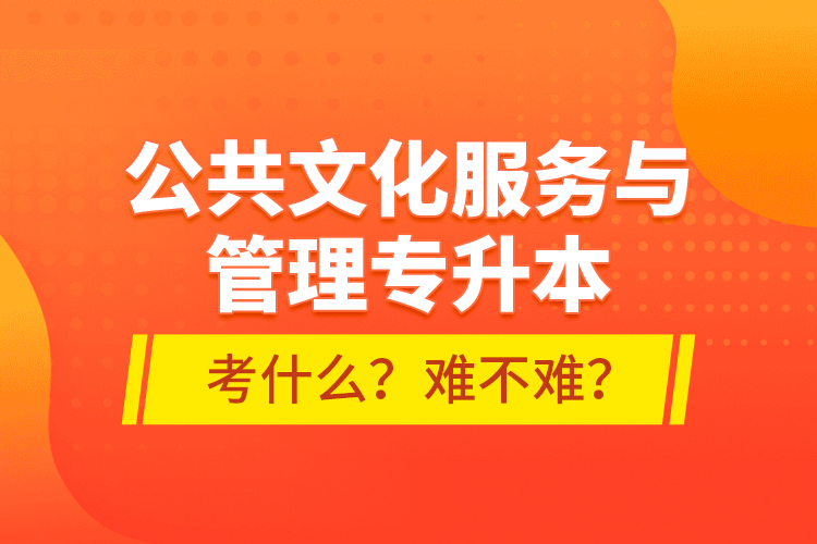 公共文化服務與管理專升本考什么？難不難？