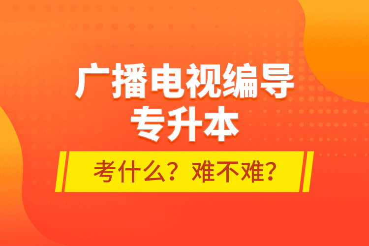 廣播電視編導(dǎo)專升本考什么？難不難？