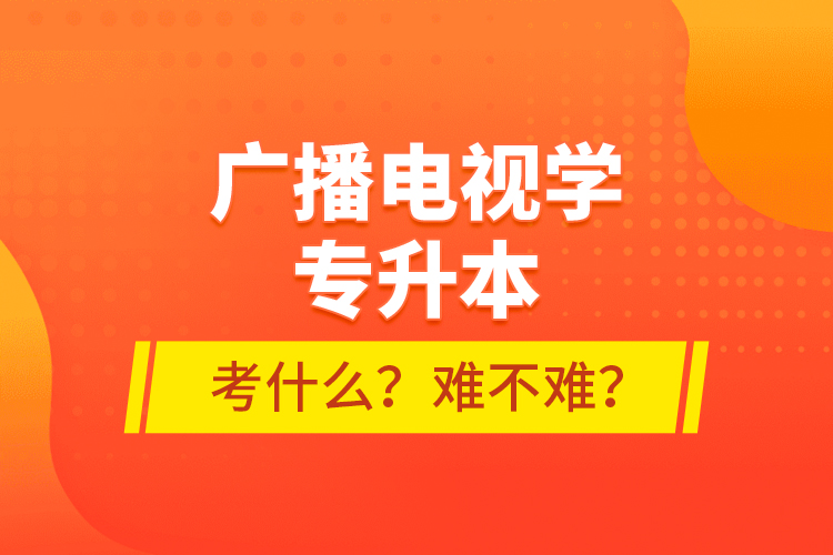 廣播電視學(xué)專升本考什么？難不難？
