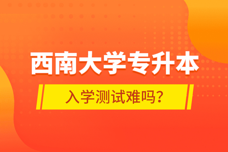 西南大學專升本入學測試難嗎？
