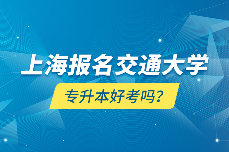 上海報名交通大學專升本好考嗎？