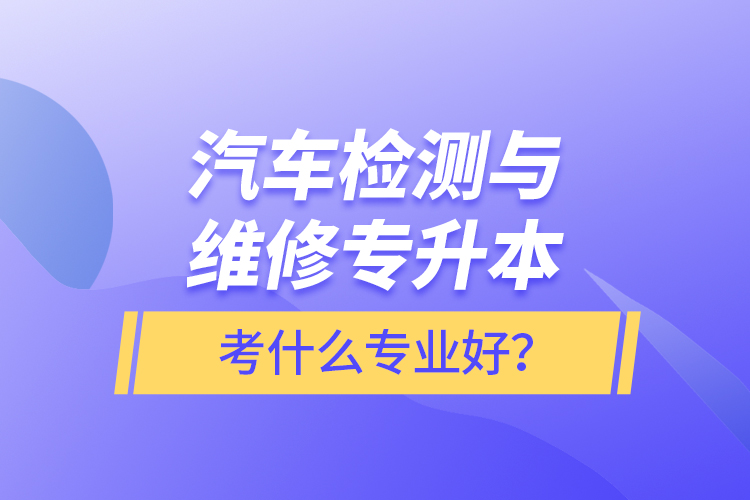 汽車(chē)檢測(cè)與維修專(zhuān)升本考什么專(zhuān)業(yè)好？