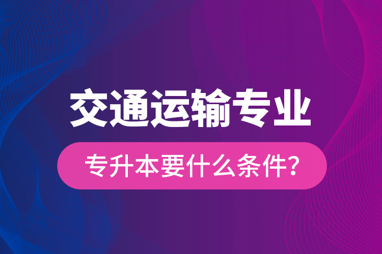 交通運(yùn)輸專業(yè)專升本要什么條件？