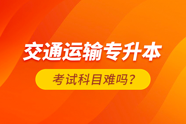 交通運(yùn)輸專升本考試科目難嗎？