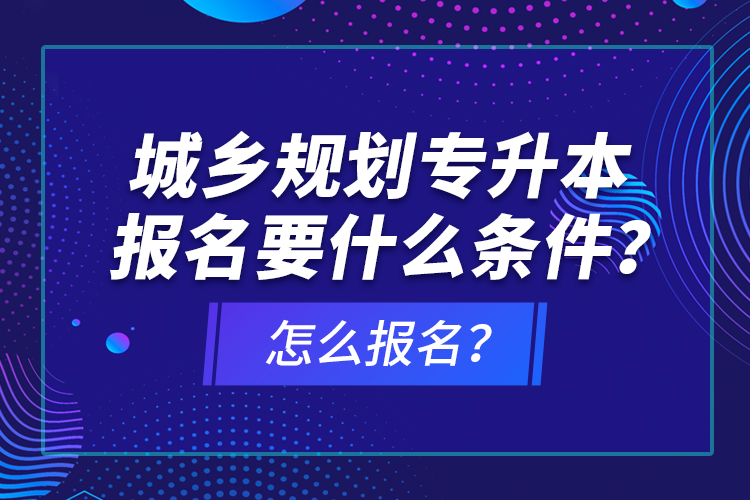城鄉(xiāng)規(guī)劃專升本報名要什么條件？怎么報名？