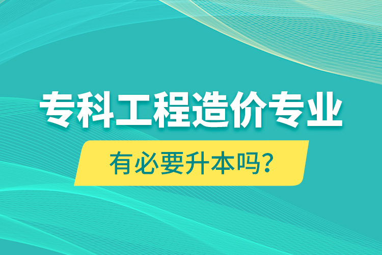專(zhuān)科工程造價(jià)專(zhuān)業(yè)有必要升本嗎？