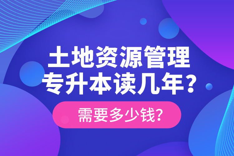 土地資源管理專升本讀幾年？需要多少錢？