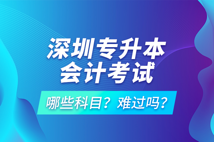 深圳專升本會計考試哪些科目？難過嗎？
