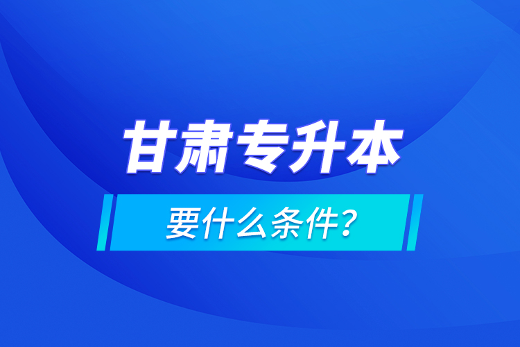 甘肅專升本要什么條件？