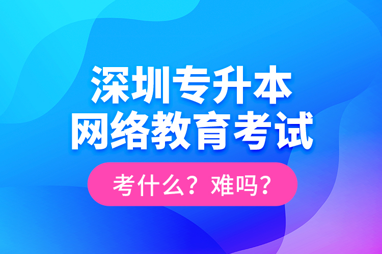 深圳專升本網絡教育考試考什么？難嗎？