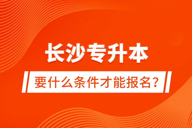 長沙專升本要什么條件才能報名？