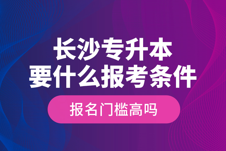 長沙專升本要什么報考條件？報名門檻高嗎？