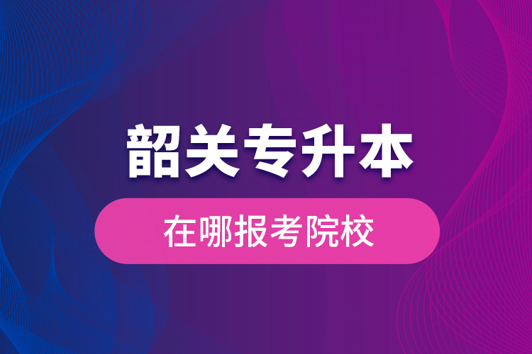 韶關(guān)專升本在哪報考院校？