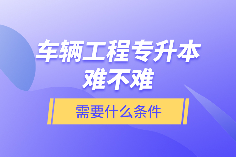 車輛工程專升本難不難？需要什么條件？