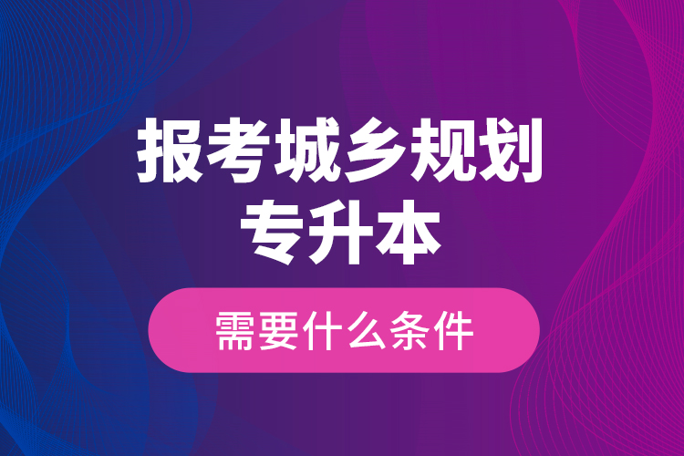 報(bào)考城鄉(xiāng)規(guī)劃專升本需要什么條件？