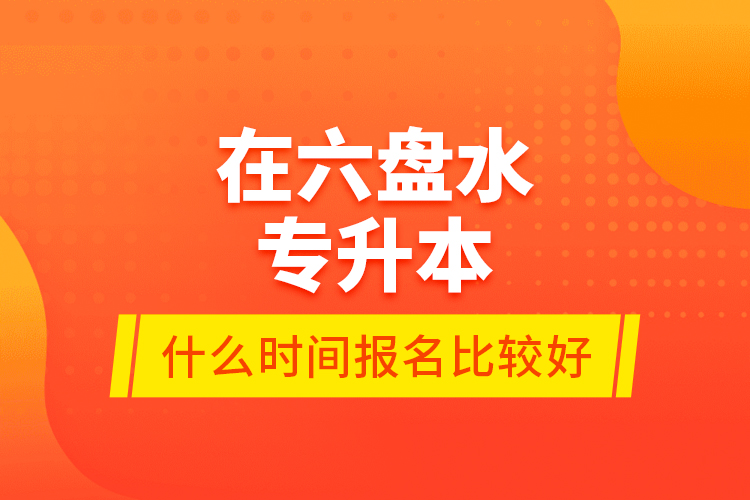 在六盤水專升本什么時(shí)間報(bào)名比較好？