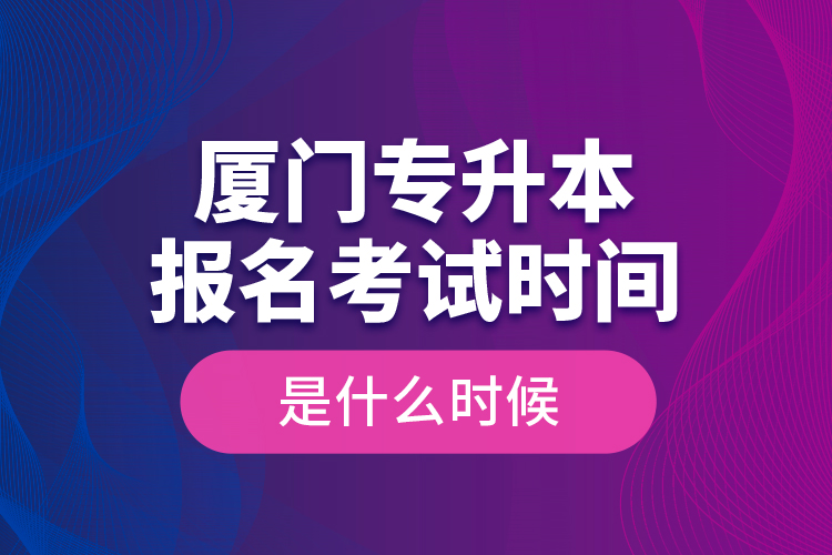 廈門專升本報名考試時間是什么時候？