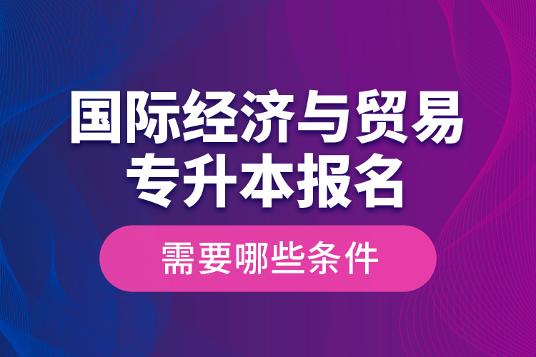 國際經(jīng)濟與貿(mào)易專升本報名需要哪些條件？