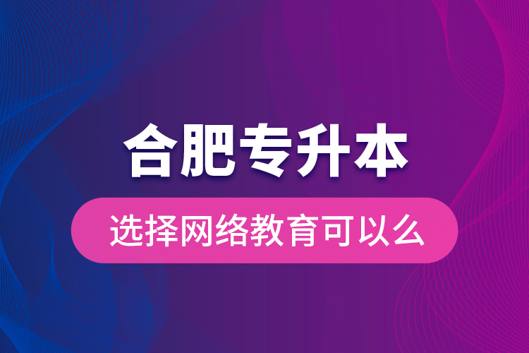 合肥專升本選擇網(wǎng)絡(luò)教育可以么？