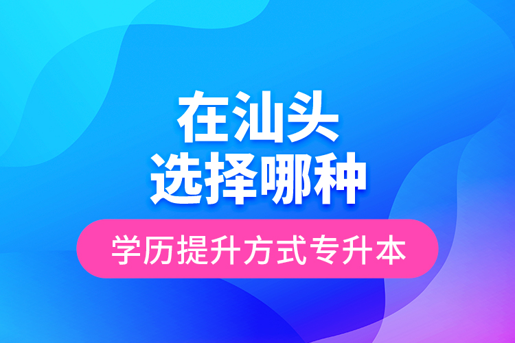 在汕頭選擇哪種學(xué)歷提升方式專升本？