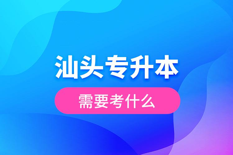 汕頭專升本需要考什么？