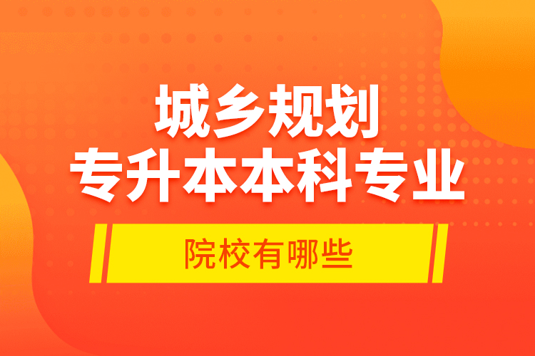 城鄉(xiāng)規(guī)劃專升本本科專業(yè)院校有哪些？