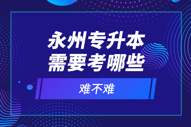 永州專升本需要考哪些？難不難？