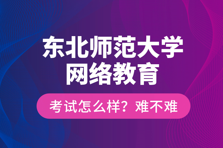 東北師范大學(xué)網(wǎng)絡(luò)教育考試怎么樣？難不難？