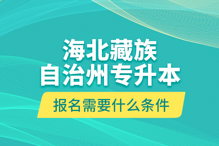 海北藏族自治州專升本報名需要什么條件？