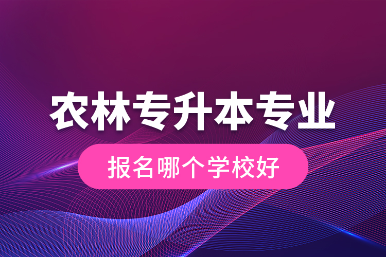 農(nóng)林專升本專業(yè)報名哪個學校好？